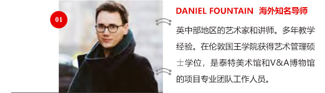 DANIEL FOUNTAIN 海外知名導(dǎo)師:英中部地區(qū)的藝術(shù)家和講師。多年教學(xué)經(jīng)驗(yàn)。在倫敦國王學(xué)院獲得藝術(shù)管理碩士學(xué)位，是泰特美術(shù)館和V&A博物館的項(xiàng)目專業(yè)團(tuán)隊(duì)工作人員。